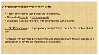D. Pregnancy Induced Hypertension (PIH)
 > A form of increased blood pressure in pregnancy
 > Also called toxemia or pre – eclampsia
 > Eclampsia is a severe form of PIH accompanied with seizures
 > HELLP Syndrome – is a pregnancy complication that affects the blood and
liver.
 Hemolysis with Elevated Liver Enzymes and Decreased/Low Platelet Counts- is a
complication of severe pre-eclampsia or eclampsia.
 