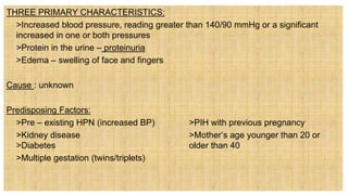 THREE PRIMARY CHARACTERISTICS:
 >Increased blood pressure, reading greater than 140/90 mmHg or a significant
increased in one or both pressures
 >Protein in the urine – proteinuria
 >Edema – swelling of face and fingers
Cause : unknown
Predisposing Factors:
 >Pre – existing HPN (increased BP) >PIH with previous pregnancy
 >Kidney disease >Mother’s age younger than 20 or
>Diabetes older than 40
 >Multiple gestation (twins/triplets)
 