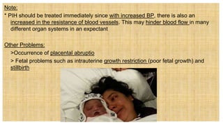 Note:
* PIH should be treated immediately since with increased BP, there is also an
increased in the resistance of blood vessels. This may hinder blood flow in many
different organ systems in an expectant
Other Problems:
 >Occurrence of placental abruptio
 > Fetal problems such as intrauterine growth restriction (poor fetal growth) and
stillbirth
 