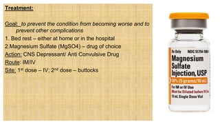 Treatment:
Goal: to prevent the condition from becoming worse and to
prevent other complications
1. Bed rest – either at home or in the hospital
2.Magnesium Sulfate (MgSO4) – drug of choice
Action: CNS Depressant/ Anti Convulsive Drug
Route: IM/IV
Site: 1st dose – IV; 2nd dose – buttocks
 