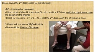 Before giving the 2nd dose: check for the following:
 >BP – increased or decreased
 >Urine output – 30 cc/H; if less than 30 cc/H, hold the 2nd dose, notify the physician at once
and document the findings
 >Check for knee jerk – (+) or (-), if (-), hold the 2nd dose, notify the physician at once
 *(-) knee jerk is a sign of MgSo4 toxicity
 >Give antidote: Calcium Gluconate
 