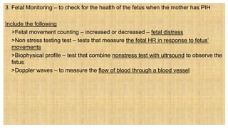 3. Fetal Monitoring – to check for the health of the fetus when the mother has PIH
Include the following
 >Fetal movement counting – increased or decreased – fetal distress
 >Non stress testing test – tests that measure the fetal HR in response to fetus’
movements
 >Biophysical profile – test that combine nonstress test with ultrsound to observe the
fetus
 >Doppler waves – to measure the flow of blood through a blood vessel
 