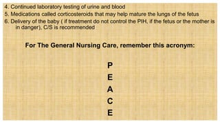 4. Continued laboratory testing of urine and blood
5. Medications called corticosteroids that may help mature the lungs of the fetus
6. Delivery of the baby ( if treatment do not control the PIH, if the fetus or the mother is
in danger), C/S is recommended
For The General Nursing Care, remember this acronym:
P
E
A
C
E
 
