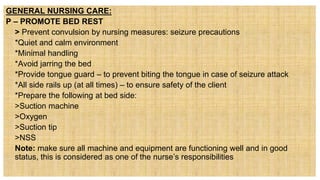 GENERAL NURSING CARE:
P – PROMOTE BED REST
 > Prevent convulsion by nursing measures: seizure precautions
• *Quiet and calm environment
• *Minimal handling
• *Avoid jarring the bed
• *Provide tongue guard – to prevent biting the tongue in case of seizure attack
• *All side rails up (at all times) – to ensure safety of the client
• *Prepare the following at bed side:
 >Suction machine
 >Oxygen
 >Suction tip
 >NSS
 Note: make sure all machine and equipment are functioning well and in good
status, this is considered as one of the nurse’s responsibilities
 