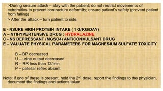 • >During seizure attack – stay with the patient; do not restrict movements of
extremities to prevent contracture deformity; ensure patient’s safety (prevent patient
from falling)
• > After the attack – turn patient to side.
E - NSURE HIGH PROTEIN INTAKE ( 1 G/KG/DAY)
A – NTIHYPERTENSIVE DRUG : HYDRALAZINE
C - NS DEPRESSANT (MGSO4) ANTICONVULSANT DRUG
E – VALUATE PHYSICAL PARAMETERS FOR MAGNESIUM SULFATE TOXICITY
B – BP decreased
U – urine output decreased
R – RR less than 12/min
P – patellar reflex absent
Note: if one of these is present, hold the 2nd dose, report the findings to the physician,
document the findings and actions taken
 