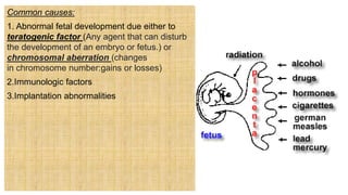 Common causes:
1. Abnormal fetal development due either to
teratogenic factor (Any agent that can disturb
the development of an embryo or fetus.) or
chromosomal aberration (changes
in chromosome number:gains or losses)
2.Immunologic factors
3.Implantation abnormalities
 