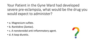 Your Patient in the Gyne Ward had developed
severe pre-eclampsia, what would be the drug you
would expect to administer?
• a. Magnesium sulfate.
• b. Ranitidine (Zantac).
• c. A nonsteroidal anti-inflammatory agent.
• d. A loop diuretic.
 