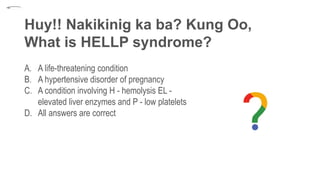 Huy!! Nakikinig ka ba? Kung Oo,
What is HELLP syndrome?
A. A life-threatening condition
B. A hypertensive disorder of pregnancy
C. A condition involving H - hemolysis EL -
elevated liver enzymes and P - low platelets
D. All answers are correct
 