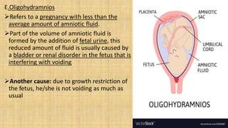 E.Oligohydramnios
Refers to a pregnancy with less than the
average amount of amniotic fluid.
Part of the volume of amniotic fluid is
formed by the addition of fetal urine, this
reduced amount of fluid is usually caused by
a bladder or renal disorder in the fetus that is
interfering with voiding
Another cause: due to growth restriction of
the fetus, he/she is not voiding as much as
usual
 