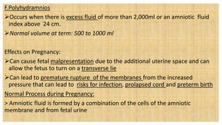 F.Polyhydramnios
Occurs when there is excess fluid of more than 2,000ml or an amniotic fluid
index above 24 cm.
Normal volume at term: 500 to 1000 ml
Effects on Pregnancy:
Can cause fetal malpresentation due to the additional uterine space and can
allow the fetus to turn on a transverse lie
Can lead to premature rupture of the membranes from the increased
pressure that can lead to risks for infection, prolapsed cord and preterm birth
Normal Process during Pregnancy:
> Amniotic fluid is formed by a combination of the cells of the amniotic
membrane and from fetal urine
 
