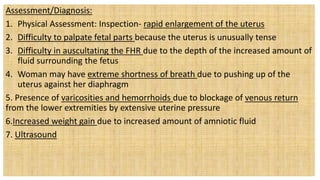 Assessment/Diagnosis:
1. Physical Assessment: Inspection- rapid enlargement of the uterus
2. Difficulty to palpate fetal parts because the uterus is unusually tense
3. Difficulty in auscultating the FHR due to the depth of the increased amount of
fluid surrounding the fetus
4. Woman may have extreme shortness of breath due to pushing up of the
uterus against her diaphragm
5. Presence of varicosities and hemorrhoids due to blockage of venous return
from the lower extremities by extensive uterine pressure
6.Increased weight gain due to increased amount of amniotic fluid
7. Ultrasound
 