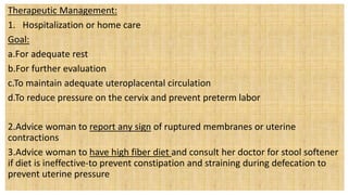 Therapeutic Management:
1. Hospitalization or home care
Goal:
a.For adequate rest
b.For further evaluation
c.To maintain adequate uteroplacental circulation
d.To reduce pressure on the cervix and prevent preterm labor
2.Advice woman to report any sign of ruptured membranes or uterine
contractions
3.Advice woman to have high fiber diet and consult her doctor for stool softener
if diet is ineffective-to prevent constipation and straining during defecation to
prevent uterine pressure
 