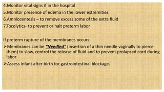 4.Monitor vital signs if in the hospital
5.Monitor presence of edema in the lower extremities
6.Amniocentesis – to remove excess some of the extra fluid
7.Tocolytics- to prevent or halt preterm labor
If preterm rupture of the membranes occurs:
Membranes can be “Needled” (insertion of a thin needle vaginally to pierce
them) to slow, control the release of fluid and to prevent prolapsed cord during
labor
Assess infant after birth for gastrointestinal blockage.
 