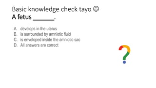 Basic knowledge check tayo 
A fetus ______.
A. develops in the uterus
B. is surrounded by amniotic fluid
C. is enveloped inside the amniotic sac
D. All answers are correct
 