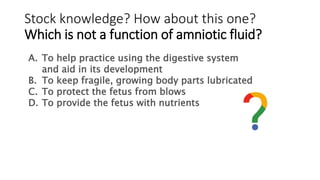 Stock knowledge? How about this one?
Which is not a function of amniotic fluid?
A. To help practice using the digestive system
and aid in its development
B. To keep fragile, growing body parts lubricated
C. To protect the fetus from blows
D. To provide the fetus with nutrients
 