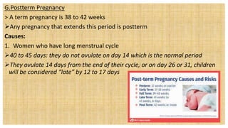 G.Postterm Pregnancy
> A term pregnancy is 38 to 42 weeks
Any pregnancy that extends this period is postterm
Causes:
1. Women who have long menstrual cycle
40 to 45 days: they do not ovulate on day 14 which is the normal period
They ovulate 14 days from the end of their cycle, or on day 26 or 31, children
will be considered “late” by 12 to 17 days
 
