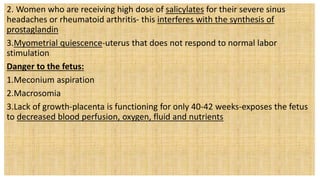 2. Women who are receiving high dose of salicylates for their severe sinus
headaches or rheumatoid arthritis- this interferes with the synthesis of
prostaglandin
3.Myometrial quiescence-uterus that does not respond to normal labor
stimulation
Danger to the fetus:
1.Meconium aspiration
2.Macrosomia
3.Lack of growth-placenta is functioning for only 40-42 weeks-exposes the fetus
to decreased blood perfusion, oxygen, fluid and nutrients
 