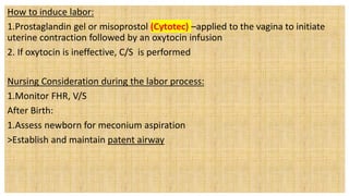 How to induce labor:
1.Prostaglandin gel or misoprostol (Cytotec) –applied to the vagina to initiate
uterine contraction followed by an oxytocin infusion
2. If oxytocin is ineffective, C/S is performed
Nursing Consideration during the labor process:
1.Monitor FHR, V/S
After Birth:
1.Assess newborn for meconium aspiration
>Establish and maintain patent airway
 