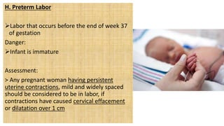 H. Preterm Labor
Labor that occurs before the end of week 37
of gestation
Danger:
Infant is immature
Assessment:
> Any pregnant woman having persistent
uterine contractions, mild and widely spaced
should be considered to be in labor, if
contractions have caused cervical effacement
or dilatation over 1 cm
 