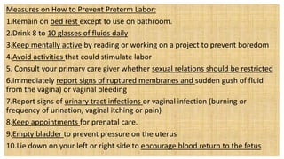 Measures on How to Prevent Preterm Labor:
1.Remain on bed rest except to use on bathroom.
2.Drink 8 to 10 glasses of fluids daily
3.Keep mentally active by reading or working on a project to prevent boredom
4.Avoid activities that could stimulate labor
5. Consult your primary care giver whether sexual relations should be restricted
6.Immediately report signs of ruptured membranes and sudden gush of fluid
from the vagina) or vaginal bleeding
7.Report signs of urinary tract infections or vaginal infection (burning or
frequency of urination, vaginal itching or pain)
8.Keep appointments for prenatal care.
9.Empty bladder to prevent pressure on the uterus
10.Lie down on your left or right side to encourage blood return to the fetus
 