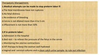 Therapeutic Management:
1.Medical attempts can be made to stop preterm labor if:
a.The fetal membranes have not ruptures
b.No fetal distress
c.No evidence of bleeding
d.Cervix is not dilated more than 4 to 5 cm
e.Effacement is not more than 50%
2.If in preterm labor:
a.Admission in the hospital
b.Bed rest – to relieve the pressure of the fetus in the cervix
c.Monitoring the uterine contractions
d.IVF therapy-to keep the woman well hydrated
e.Vaginal and cervical cultures and a clean catch urine sample- to rule out infection
 