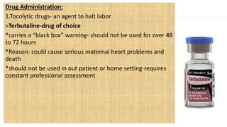 Drug Administration:
1.Tocolytic drugs- an agent to halt labor
>Terbutaline-drug of choice
*carries a “black box” warning- should not be used for over 48
to 72 hours
*Reason: could cause serious maternal heart problems and
death
*should not be used in out patient or home setting-requires
constant professional assessment
 