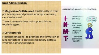 Drug Administration:
2.Magnesium Sulfate-used traditionally to treat
pre eclampsia and prevent eclamptic seizures,
can also be used
*recent research does not support this as
tocolytic agent
3.Corticosteroid
> bethamethasone- to promote the formation of
lung surfactant to prevent respiratory distress
syndrome among newborn
 