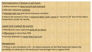 Fetal Assessment: if woman is sent home:
1.Advice woman to keep herself well hydrated
2.Maintain adequate nutrition
3.Mainatin bed rest and avoid strenuous activities
4.Advice the woman to have a record of daily” kick” count or “count to 10” test of her baby’s
movements inside her womb.
LABOR THAT CANNOT BE HALTED
Membranes have ruptured-point of no return
Effacement is more than 50%
Cervical dilatation is more than 3 to 4 cm
Management:
> If fetus is very immature, C/S – to reduce pressure on the fetal head and reduce the
possibility of subdural or intrventricular hemorrhage from a vaginal birth
 