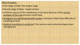 What to expect:
First stage of labor-the longest stage
Second stage of labor- maybe shorter
Artificial rupture of the membranes is not done because of the risk for
prolapse of the cord around a small head
Analgesics are administered with caution- immature infant have difficulty of
breathing at birth
Epidural anesthesia is preferred if the woman wants pharmacological pain
management
 