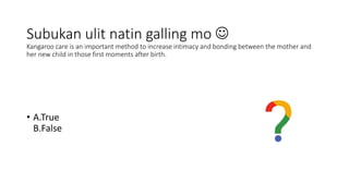 Subukan ulit natin galling mo 
Kangaroo care is an important method to increase intimacy and bonding between the mother and
her new child in those first moments after birth.
• A.True
B.False
 