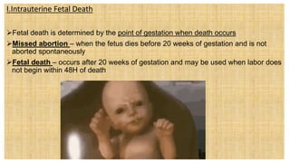 I.Intrauterine Fetal Death
Fetal death is determined by the point of gestation when death occurs
Missed abortion – when the fetus dies before 20 weeks of gestation and is not
aborted spontaneously
Fetal death – occurs after 20 weeks of gestation and may be used when labor does
not begin within 48H of death
 