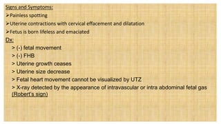 Signs and Symptoms:
Painless spotting
Uterine contractions with cervical effacement and dilatation
Fetus is born lifeless and emaciated
Dx:
 > (-) fetal movement
 > (-) FHB
 > Uterine growth ceases
 > Uterine size decrease
 > Fetal heart movement cannot be visualized by UTZ
 > X-ray detected by the appearance of intravascular or intra abdominal fetal gas
(Robert’s sign)
 