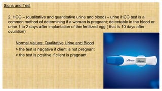 Signs and Test
 2. HCG – (qualitative and quantitative urine and blood) – urine HCG test is a
common method of determining if a woman is pregnant; detectable in the blood or
urine 1 to 2 days after implantation of the fertilized egg ( that is 10 days after
ovulation)
Normal Values: Qualitative Urine and Blood
> the test is negative if client is not pregnant
> the test is positive if client is pregnant
 