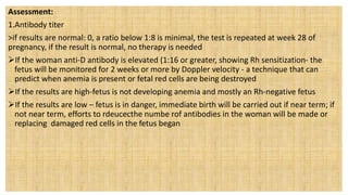 Assessment:
1.Antibody titer
>if results are normal: 0, a ratio below 1:8 is minimal, the test is repeated at week 28 of
pregnancy, if the result is normal, no therapy is needed
If the woman anti-D antibody is elevated (1:16 or greater, showing Rh sensitization- the
fetus will be monitored for 2 weeks or more by Doppler velocity - a technique that can
predict when anemia is present or fetal red cells are being destroyed
If the results are high-fetus is not developing anemia and mostly an Rh-negative fetus
If the results are low – fetus is in danger, immediate birth will be carried out if near term; if
not near term, efforts to rdeucecthe numbe rof antibodies in the woman will be made or
replacing damaged red cells in the fetus began
 