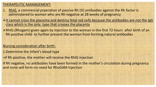 THERAPEUTIC MANAGEMENT:
1. RhIG, a commercial prperation of passive Rh (D) antibodies against the Rh factor is
administered to women who are Rh negative at 28 weeks of pregnancy
It cannot cross the placenta and destroy fetal red cells because the antibodies are not the IgG
class which is the only type that crosses the placenta
RhIG (Rhogam)-given again by injection to the woman in the first 72 hours after birth of an
Rh-positive child- to further prevent the woman from forming natural antibodies
Nursing consideration after birth:
1.Determine the infant’s blood type
>if Rh positive, the mother will receive the RhIG injection
If Rh negative, no antibodies have been formed in the mother’s circulation during pregnancy
and none will form-no need for RhoGAM injection
 