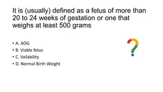 It is (usually) defined as a fetus of more than
20 to 24 weeks of gestation or one that
weighs at least 500 grams
• A. AOG
• B. Viable fetus
• C. Vailability
• D. Normal Birth Weight
 