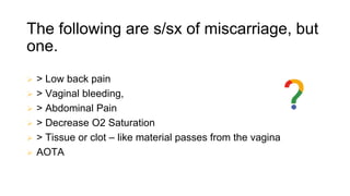 The following are s/sx of miscarriage, but
one.
 > Low back pain
 > Vaginal bleeding,
 > Abdominal Pain
 > Decrease O2 Saturation
 > Tissue or clot – like material passes from the vagina
 AOTA
 
