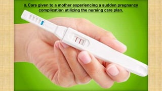 II. Care given to a mother experiencing a sudden pregnancy
complication utilizing the nursing care plan.
 