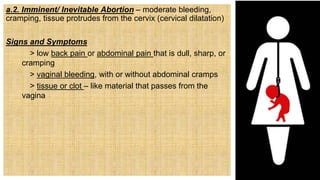 a.2. Imminent/ Inevitable Abortion – moderate bleeding,
cramping, tissue protrudes from the cervix (cervical dilatation)
Signs and Symptoms
> low back pain or abdominal pain that is dull, sharp, or
cramping
> vaginal bleeding, with or without abdominal cramps
> tissue or clot – like material that passes from the
vagina
 