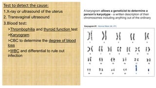 Test to detect the cause:
1.X-ray or ultrasound of the uterus
2. Transvaginal ultrasound
3.Blood test:
 >Thrombophilia and thyroid function test
 >Karyogram
 >CBC to determine the degree of blood
loss
 >WBC and differential to rule out
infection
A karyogram allows a geneticist to determine a
person's karyotype - a written description of their
chromosomes including anything out of the ordinary
 