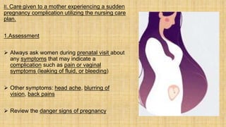 II. Care given to a mother experiencing a sudden
pregnancy complication utilizing the nursing care
plan.
1.Assessment
 Always ask women during prenatal visit about
any symptoms that may indicate a
complication such as pain or vaginal
symptoms (leaking of fluid, or bleeding)
 Other symptoms: head ache, blurring of
vision, back pains
 Review the danger signs of pregnancy
 