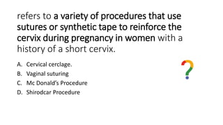 refers to a variety of procedures that use
sutures or synthetic tape to reinforce the
cervix during pregnancy in women with a
history of a short cervix.
A. Cervical cerclage.
B. Vaginal suturing
C. Mc Donald’s Procedure
D. Shirodcar Procedure
 