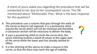 A client of yours asked you regarding the procedure that will be
conducted to her due to her incompetent cervix. The OB
mentioned about “McDonalds’ Proc. What is the best response
for this question?
A. This procedure uses a sutures that pass through the walls of
the cervix so they're not exposed. It is a permanent stitch
around the cervix which will not be removed and therefore
a Caesarean section will be necessary to deliver the baby.
B. It uses a pursestring stitch to cinch the cervix shut; the
cervix stitching involves a band of suture at the upper part
of the cervix while the lower part has already started to
efface
C. It is the stitching of the uterus to make a closure in the
cervix, so that the fetus may reach the age of viability.
 