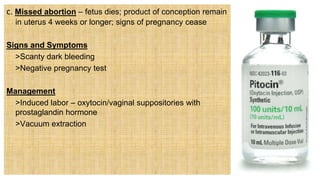 c. Missed abortion – fetus dies; product of conception remain
in uterus 4 weeks or longer; signs of pregnancy cease
Signs and Symptoms
 >Scanty dark bleeding
 >Negative pregnancy test
Management
 >Induced labor – oxytocin/vaginal suppositories with
prostaglandin hormone
 >Vacuum extraction
 