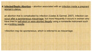 d. Infected/Septic Abortion – abortion associated with an infection inside a pregnant
woman’s uterus.
an abortion that is complicated by infection (Uzelac & Garmel, 2007). Infection can
occur after a spontaneous miscarriage, but more frequently it occurs in women who
have tried to self-abort or were aborted illegally using a nonsterile instrument such
as a knitting needle.
 >Abortion may be spontaneous, which is referred to as miscarriage.
 