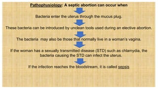 Pathophysiology: A septic abortion can occur when
Bacteria enter the uterus through the mucus plug.
These bacteria can be introduced by unclean tools used during an elective abortion.
The bacteria may also be those that normally live in a woman’s vagina.
If the woman has a sexually transmitted disease (STD) such as chlamydia, the
bacteria causing the STD can infect the uterus.
If the infection reaches the bloodstream, it is called sepsis
 
