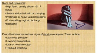 Signs and Symptoms:
 >High fever, usually above 101 F
 >Chills
 >Severe abdominal pain or cramping
 >Prolonged or heavy vaginal bleeding
 >Foul-smelling vaginal discharge
 >backache
If condition becomes serious, signs of shock may appear: These include:
 >Low blood pressure
 >Low body temperature
 >Little or no urine output
 >Troubled breathing
 