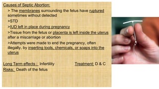 Causes of Septic Abortion:
> The membranes surrounding the fetus have ruptured
sometimes without detected
 >STD
 >IUD left in place during pregnancy
 >Tissue from the fetus or placenta is left inside the uterus
after a miscarriage or abortion
 >Attempts were made to end the pregnancy, often
illegally, by inserting tools, chemicals, or soaps into the
uterus
Long Term effects : Infertility Treatment: D & C
Risks: Death of the fetus
 