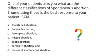 One of your patients asks you what are the
different classifications of Spontaneous Abortion.
Enumerating those is the best response to your
patient. SATA
A. threatened abortion,
B. inevitable abortion,
C. incomplete abortion,
D. missed abortion,
E. septic abortion,
F. complete abortion, and
G. recurrent spontaneous abortion
 