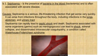b.1. Septicemia – is the presence of bacteria in the blood (bacteremia) and is often
associated with severe disease.
Causes: Septicemia is a serious, life-threatening infection that get worse very quickly.
It can arise from infections throughout the body, including infections in the lungs,
abdomen, and urinary tract
 Septicemia can rapidly lead to septic shock and death. Septicemia associated with
some organisms (germs) such as meningogococci can lead to shock, adrenal
collapse, and disseminated intravascular coagulopathy, a condition called
Waterhouse-Friderichsen syndrome
 